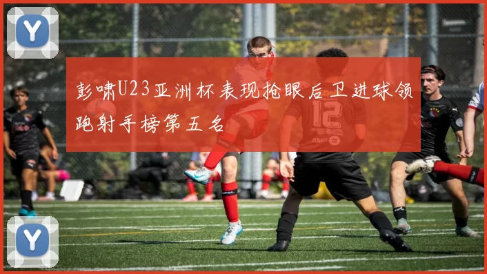 彭啸U23亚洲杯表现抢眼后卫进球领跑射手榜第五名