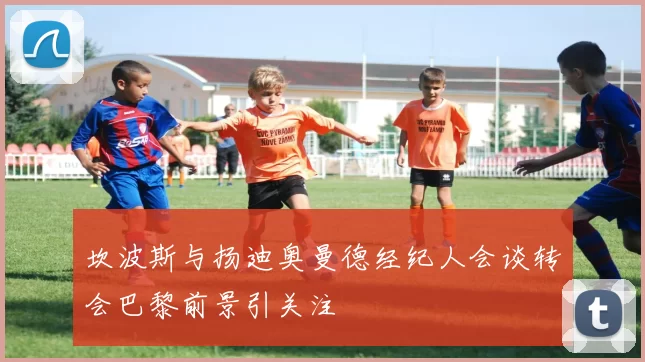 坎波斯与扬迪奥曼德经纪人会谈转会巴黎前景引关注