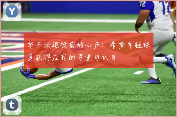 华子谈退役前的心声：希望年轻球员获得应有的尊重与认可