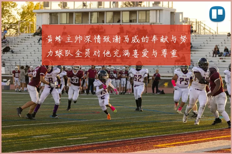 黄蜂主帅深情致谢马威的奉献与努力球队全员对他充满喜爱与尊重