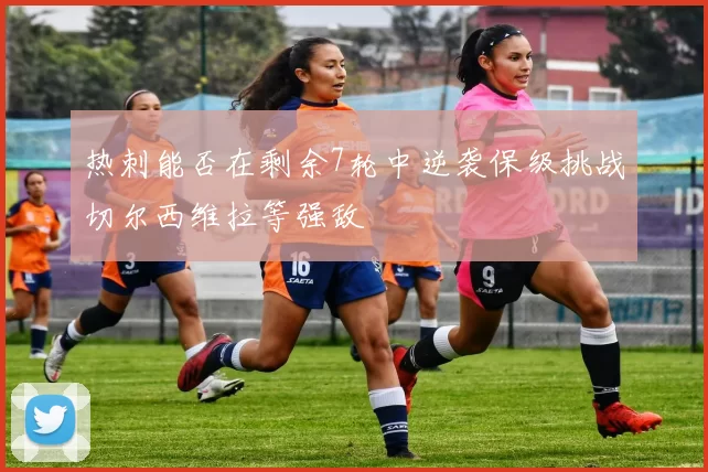 热刺能否在剩余7轮中逆袭保级挑战切尔西维拉等强敌