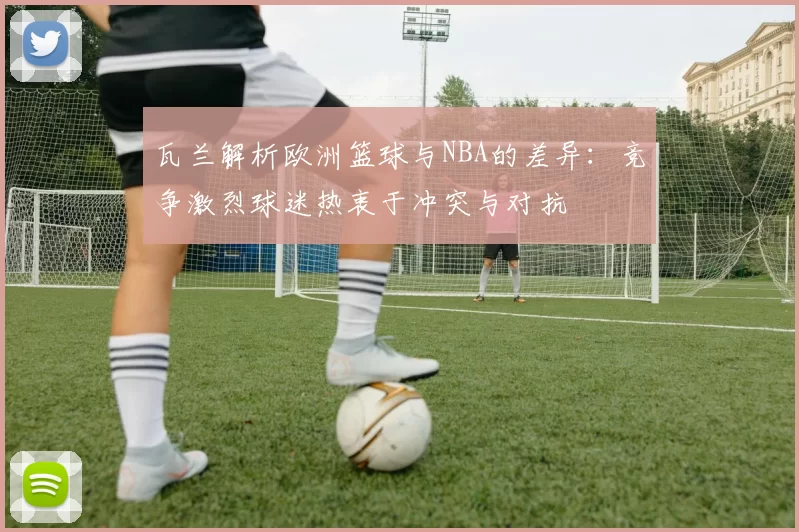 瓦兰解析欧洲篮球与NBA的差异：竞争激烈球迷热衷于冲突与对抗
