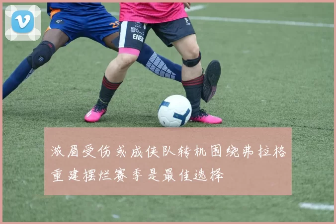 浓眉受伤或成侠队转机围绕弗拉格重建摆烂赛季是最佳选择