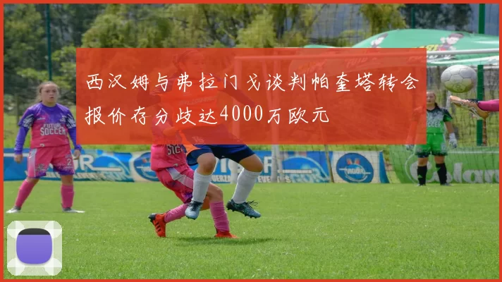 西汉姆与弗拉门戈谈判帕奎塔转会报价存分歧达4000万欧元