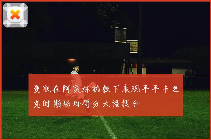 曼联在阿莫林执教下表现平平卡里克时期场均得分大幅提升