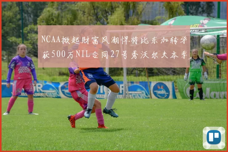 NCAA掀起财富风潮悍将比东加转学获500万NIL合同27号秀沃尔夫本季收入280万