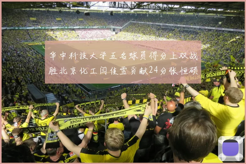 华中科技大学五名球员得分上双战胜北京化工闫佳雪贡献24分张恒硕斩获25分8篮板8助攻