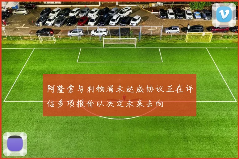 阿隆索与利物浦未达成协议正在评估多项报价以决定未来去向