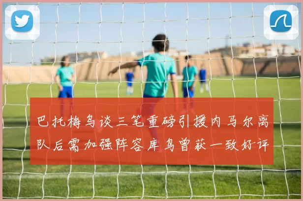 巴托梅乌谈三笔重磅引援内马尔离队后需加强阵容库鸟曾获一致好评