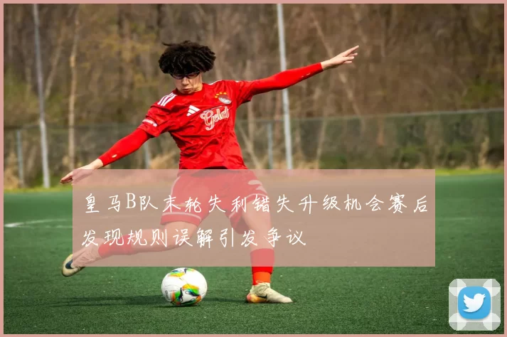 皇马B队末轮失利错失升级机会赛后发现规则误解引发争议
