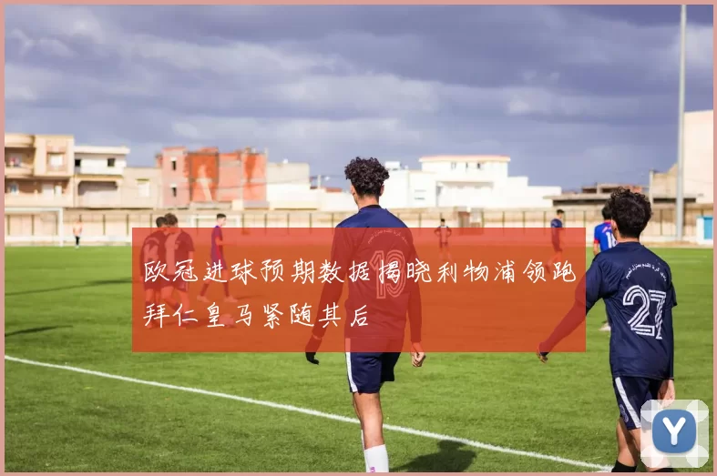 欧冠进球预期数据揭晓利物浦领跑拜仁皇马紧随其后