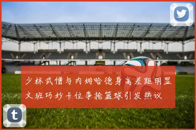 少林武僧与内姆哈德身高差距明显文班巧妙卡位争抢篮球引发热议