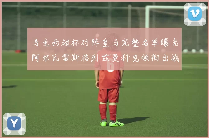 马竞西超杯对阵皇马完整名单曝光阿尔瓦雷斯格列兹曼科克领衔出战